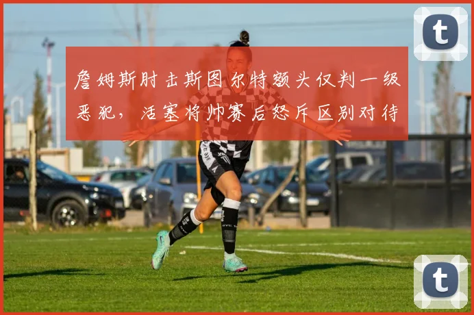 詹姆斯肘击斯图尔特额头仅判一级恶犯，活塞将帅赛后怒斥区别对待