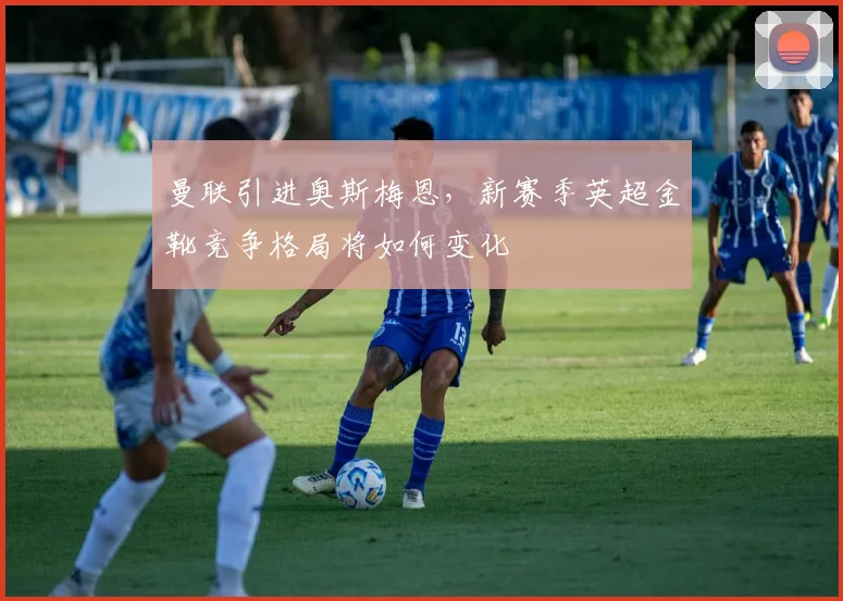 曼联引进奥斯梅恩，新赛季英超金靴竞争格局将如何变化