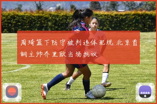 周琦篮下防守被判违体犯规 北京首钢主帅乔里欧当场抗议