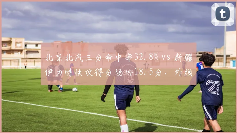 北京北汽三分命中率32.8% vs 新疆伊力特快攻得分场均18.5分，外线对轰谁更高效