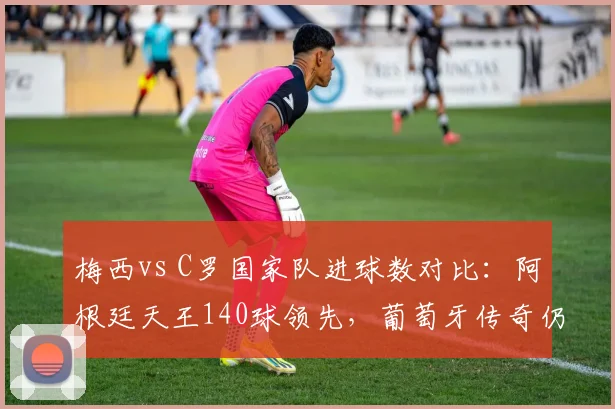 梅西vs C罗国家队进球数对比：阿根廷天王140球领先，葡萄牙传奇仍差6球