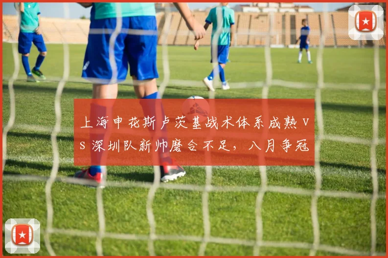 上海申花斯卢茨基战术体系成熟 vs 深圳队新帅磨合不足，八月争冠分水岭
