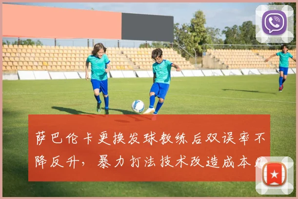 萨巴伦卡更换发球教练后双误率不降反升，暴力打法技术改造成本几何？
