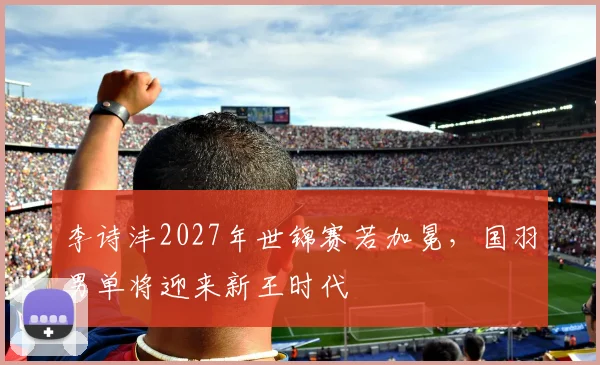 李诗沣2027年世锦赛若加冕，国羽男单将迎来新王时代