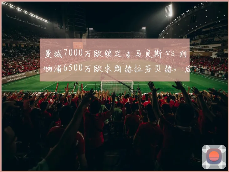 曼城7000万欧锁定吉马良斯 vs 利物浦6500万欧求购赫拉芬贝赫，后腰位置补强谁更精准？
