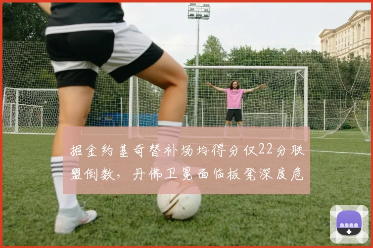 掘金约基奇替补场均得分仅22分联盟倒数,丹佛卫冕面临板凳深度危机