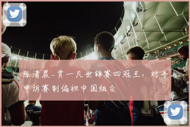 陈清晨_贾一凡世锦赛四冠王，对手申诉赛制偏袒中国组合